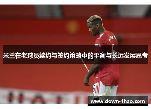 米兰在老球员续约与签约策略中的平衡与长远发展思考