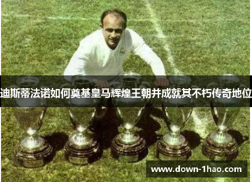 迪斯蒂法诺如何奠基皇马辉煌王朝并成就其不朽传奇地位