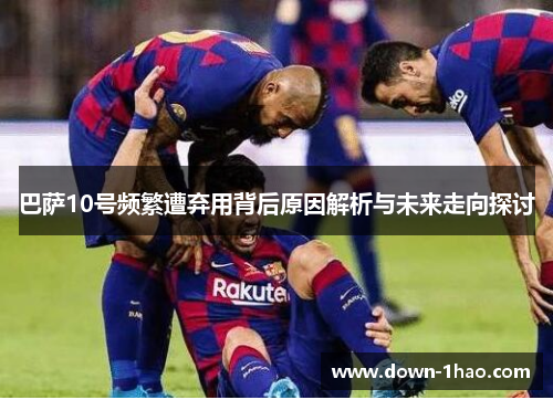 巴萨10号频繁遭弃用背后原因解析与未来走向探讨 巴萨10号频繁遭弃用背后原因解析与未来走向探讨