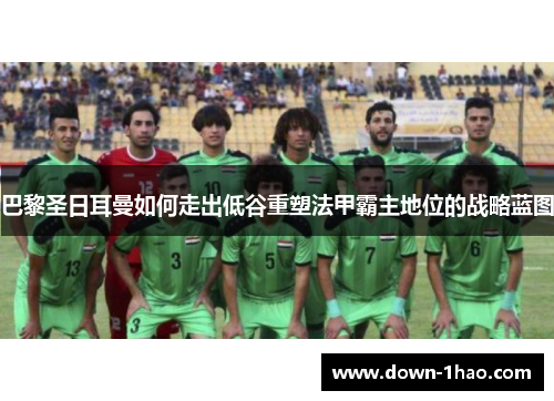 巴黎圣日耳曼如何走出低谷重塑法甲霸主地位的战略蓝图 巴黎圣日耳曼如何走出低谷重塑法甲霸主地位的战略蓝图