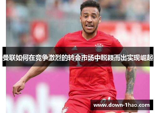 曼联如何在竞争激烈的转会市场中脱颖而出实现崛起 曼联如何在竞争激烈的转会市场中脱颖而出实现崛起