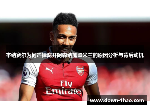 本纳赛尔为何选择离开阿森纳加盟米兰的原因分析与背后动机 本纳赛尔为何选择离开阿森纳加盟米兰的原因分析与背后动机