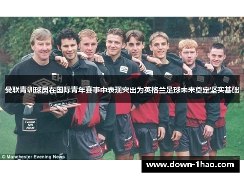 曼联青训球员在国际青年赛事中表现突出为英格兰足球未来奠定坚实基础 曼联青训球员在国际青年赛事中表现突出为英格兰足球未来奠定坚实基础