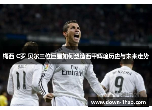 梅西 C罗 贝尔三位巨星如何塑造西甲辉煌历史与未来走势
