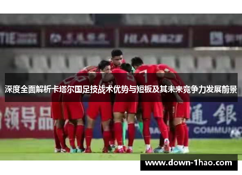 深度全面解析卡塔尔国足技战术优势与短板及其未来竞争力发展前景