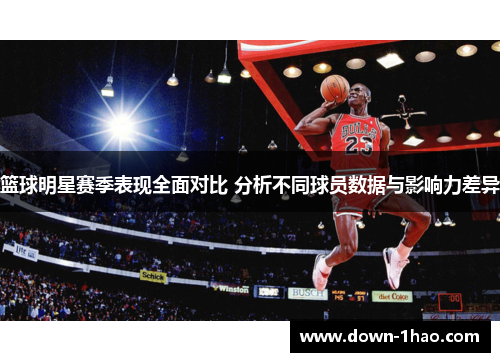 篮球明星赛季表现全面对比 分析不同球员数据与影响力差异 篮球明星赛季表现全面对比 分析不同球员数据与影响力差异