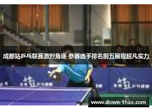 成都站乒乓联赛激烈角逐 参赛选手排名前五展现超凡实力