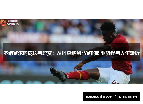 本纳赛尔的成长与蜕变:从阿森纳到马赛的职业旅程与人生转折 本纳赛尔的成长与蜕变:从阿森纳到马赛的职业旅程与人生转折