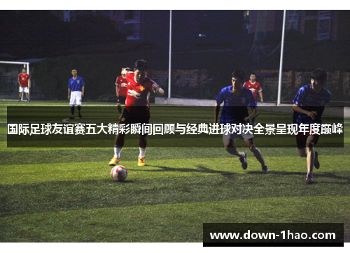国际足球友谊赛五大精彩瞬间回顾与经典进球对决全景呈现年度巅峰