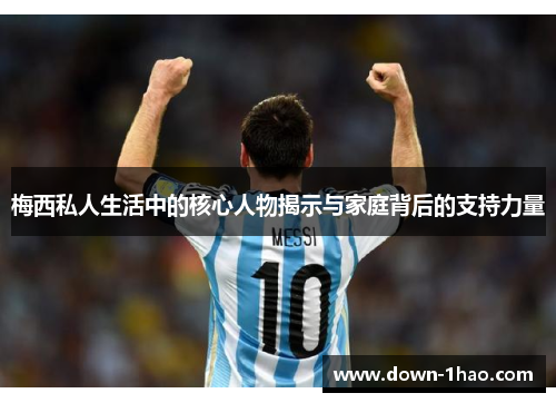 梅西私人生活中的核心人物揭示与家庭背后的支持力量