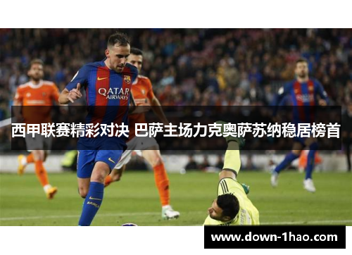 西甲联赛精彩对决 巴萨主场力克奥萨苏纳稳居榜首 西甲联赛精彩对决 巴萨主场力克奥萨苏纳稳居榜首