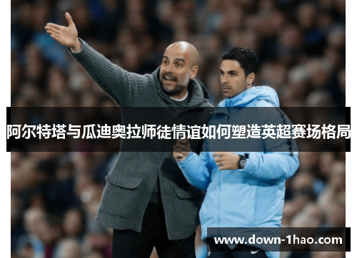 阿尔特塔与瓜迪奥拉师徒情谊如何塑造英超赛场格局