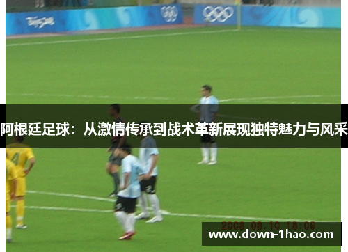 阿根廷足球：从激情传承到战术革新展现独特魅力与风采